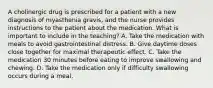 A cholinergic drug is prescribed for a patient with a new diagnosis of myasthenia gravis, and the nurse provides instructions to the patient about the medication. What is important to include in the teaching? A. Take the medication with meals to avoid gastrointestinal distress. B. Give daytime doses close together for maximal therapeutic effect. C. Take the medication 30 minutes before eating to improve swallowing and chewing. D. Take the medication only if difficulty swallowing occurs during a meal.