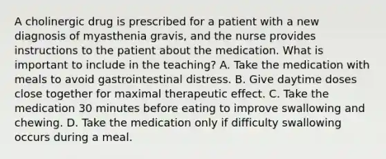 A cholinergic drug is prescribed for a patient with a new diagnosis of myasthenia gravis, and the nurse provides instructions to the patient about the medication. What is important to include in the teaching? A. Take the medication with meals to avoid gastrointestinal distress. B. Give daytime doses close together for maximal therapeutic effect. C. Take the medication 30 minutes before eating to improve swallowing and chewing. D. Take the medication only if difficulty swallowing occurs during a meal.