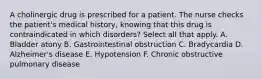 A cholinergic drug is prescribed for a patient. The nurse checks the patient's medical history, knowing that this drug is contraindicated in which disorders? Select all that apply. A. Bladder atony B. Gastrointestinal obstruction C. Bradycardia D. Alzheimer's disease E. Hypotension F. Chronic obstructive pulmonary disease