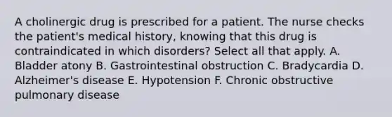 A cholinergic drug is prescribed for a patient. The nurse checks the patient's medical history, knowing that this drug is contraindicated in which disorders? Select all that apply. A. Bladder atony B. Gastrointestinal obstruction C. Bradycardia D. Alzheimer's disease E. Hypotension F. Chronic obstructive pulmonary disease