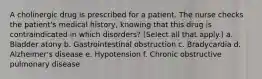 A cholinergic drug is prescribed for a patient. The nurse checks the patient's medical history, knowing that this drug is contraindicated in which disorders? (Select all that apply.) a. Bladder atony b. Gastrointestinal obstruction c. Bradycardia d. Alzheimer's disease e. Hypotension f. Chronic obstructive pulmonary disease