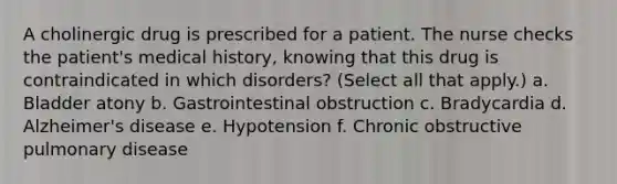 A cholinergic drug is prescribed for a patient. The nurse checks the patient's medical history, knowing that this drug is contraindicated in which disorders? (Select all that apply.) a. Bladder atony b. Gastrointestinal obstruction c. Bradycardia d. Alzheimer's disease e. Hypotension f. Chronic obstructive pulmonary disease