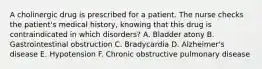 A cholinergic drug is prescribed for a patient. The nurse checks the patient's medical history, knowing that this drug is contraindicated in which disorders? A. Bladder atony B. Gastrointestinal obstruction C. Bradycardia D. Alzheimer's disease E. Hypotension F. Chronic obstructive pulmonary disease