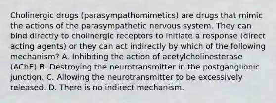 Cholinergic drugs (parasympathomimetics) are drugs that mimic the actions of the parasympathetic nervous system. They can bind directly to cholinergic receptors to initiate a response (direct acting agents) or they can act indirectly by which of the following mechanism? A. Inhibiting the action of acetylcholinesterase (AChE) B. Destroying the neurotransmitter in the postganglionic junction. C. Allowing the neurotransmitter to be excessively released. D. There is no indirect mechanism.