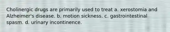 Cholinergic drugs are primarily used to treat a. xerostomia and Alzheimer's disease. b. motion sickness. c. gastrointestinal spasm. d. urinary incontinence.