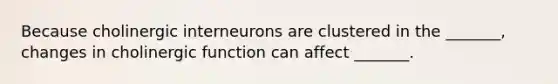 Because cholinergic interneurons are clustered in the _______, changes in cholinergic function can affect _______.