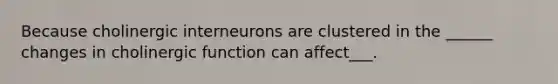 Because cholinergic interneurons are clustered in the ______ changes in cholinergic function can affect___.