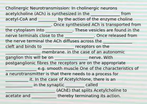 Cholinergic Neurotransmission: In cholinergic neurons acetylcholine (ACh) is synthesized in the ______________ from acetyl-CoA and _________ by the action of the enzyme choline ______________________. Once synthesised ACh is transported from the cytoplasm into _____________. These vesicles are found in the nerve terminals close to the ______________. Once released from the nerve terminal the ACh diffuses across the ______________ cleft and binds to _______________ receptors on the _________________ membrane. in the case of an autonomic ganglion this will be on ________________ nerve. With postganglionic fibres the receptors are on the appropriate _______________ e.g. smooth muscle One of the characteristics of a neurotransmitter is that there needs to a process for ___________ it. In the case of Acetylchlone, there is an _____________ in the synaptic _________ called ________________________ (AChE) that splits Acetylcholine to acetate and ____________ thereby terminating its action.