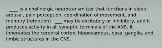 · ____ is a cholinergic neurotransmitter that functions in sleep, arousal, pain perception, coordination of movement, and memory (retention) · ___ may be excitatory or inhibitory, and it produces activity in all synaptic terminals of the ANS. It innervates the cerebral cortex, hippocampus, basal ganglia, and limbic structures in the CNS.