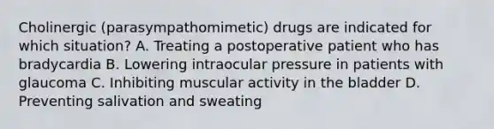 Cholinergic (parasympathomimetic) drugs are indicated for which situation? A. Treating a postoperative patient who has bradycardia B. Lowering intraocular pressure in patients with glaucoma C. Inhibiting muscular activity in the bladder D. Preventing salivation and sweating