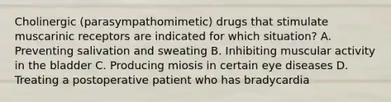 Cholinergic (parasympathomimetic) drugs that stimulate muscarinic receptors are indicated for which situation? A. Preventing salivation and sweating B. Inhibiting muscular activity in the bladder C. Producing miosis in certain eye diseases D. Treating a postoperative patient who has bradycardia