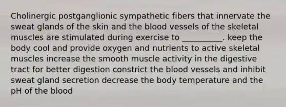 Cholinergic postganglionic sympathetic fibers that innervate the sweat glands of the skin and <a href='https://www.questionai.com/knowledge/k7oXMfj7lk-the-blood' class='anchor-knowledge'>the blood</a> vessels of the skeletal muscles are stimulated during exercise to __________. keep the body cool and provide oxygen and nutrients to active skeletal muscles increase the smooth muscle activity in the digestive tract for better digestion constrict the <a href='https://www.questionai.com/knowledge/kZJ3mNKN7P-blood-vessels' class='anchor-knowledge'>blood vessels</a> and inhibit sweat gland secretion decrease the body temperature and the pH of the blood