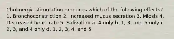 Cholinergic stimulation produces which of the following effects? 1. Bronchoconstriction 2. Increased mucus secretion 3. Miosis 4. Decreased heart rate 5. Salivation a. 4 only b. 1, 3, and 5 only c. 2, 3, and 4 only d. 1, 2, 3, 4, and 5