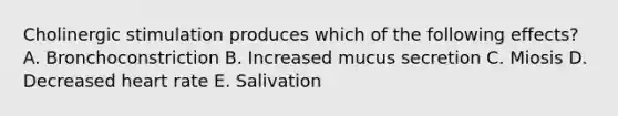 Cholinergic stimulation produces which of the following effects? A. Bronchoconstriction B. Increased mucus secretion C. Miosis D. Decreased heart rate E. Salivation