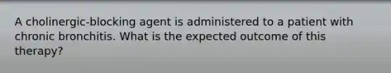 A cholinergic-blocking agent is administered to a patient with chronic bronchitis. What is the expected outcome of this therapy?