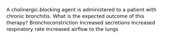A cholinergic-blocking agent is administered to a patient with chronic bronchitis. What is the expected outcome of this therapy? Bronchoconstriction Increased secretions Increased respiratory rate Increased airflow to the lungs