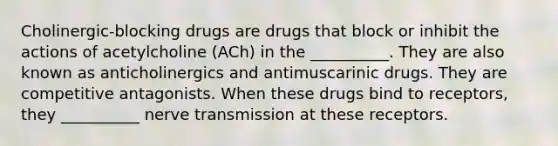 Cholinergic-blocking drugs are drugs that block or inhibit the actions of acetylcholine (ACh) in the __________. They are also known as anticholinergics and antimuscarinic drugs. They are competitive antagonists. When these drugs bind to receptors, they __________ nerve transmission at these receptors.​