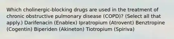 Which cholinergic-blocking drugs are used in the treatment of chronic obstructive pulmonary disease (COPD)? (Select all that apply.) Darifenacin (Enablex) Ipratropium (Atrovent) Benztropine (Cogentin) Biperiden (Akineton) Tiotropium (Spiriva)