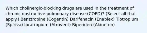 Which cholinergic-blocking drugs are used in the treatment of chronic obstructive pulmonary disease (COPD)? (Select all that apply.) Benztropine (Cogentin) Darifenacin (Enablex) Tiotropium (Spiriva) Ipratropium (Atrovent) Biperiden (Akineton)