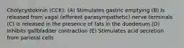 Cholycystokinin (CCK): (A) Stimulates gastric emptying (B) Is released from vagal (efferent parasympathetic) nerve terminals (C) Is released in the presence of fats in the duodenum (D) Inhibits gallbladder contraction (E) Stimulates acid secretion from parietal cells