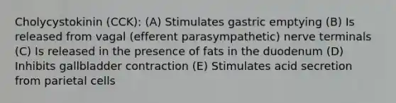 Cholycystokinin (CCK): (A) Stimulates gastric emptying (B) Is released from vagal (efferent parasympathetic) nerve terminals (C) Is released in the presence of fats in the duodenum (D) Inhibits gallbladder contraction (E) Stimulates acid secretion from parietal cells