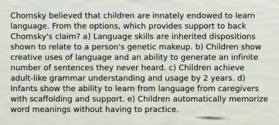 Chomsky believed that children are innately endowed to learn language. From the options, which provides support to back Chomsky's claim? a) Language skills are inherited dispositions shown to relate to a person's genetic makeup. b) Children show creative uses of language and an ability to generate an infinite number of sentences they never heard. c) Children achieve adult-like grammar understanding and usage by 2 years. d) Infants show the ability to learn from language from caregivers with scaffolding and support. e) Children automatically memorize word meanings without having to practice.