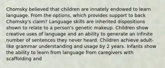 Chomsky believed that children are innately endowed to learn language. From the options, which provides support to back Chomsky's claim? Language skills are inherited dispositions shown to relate to a person's genetic makeup. Children show creative uses of language and an ability to generate an infinite number of sentences they never heard. Children achieve adult-like grammar understanding and usage by 2 years. Infants show the ability to learn from language from caregivers with scaffolding and