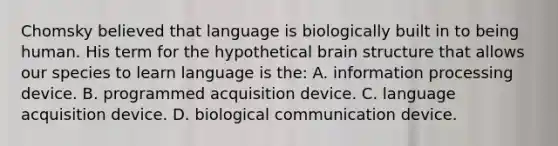 Chomsky believed that language is biologically built in to being human. His term for the hypothetical brain structure that allows our species to learn language is the: A. information processing device. B. programmed acquisition device. C. language acquisition device. D. biological communication device.