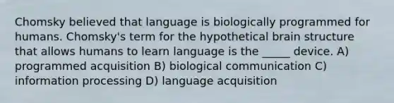 Chomsky believed that language is biologically programmed for humans. Chomsky's term for the hypothetical brain structure that allows humans to learn language is the _____ device. A) programmed acquisition B) biological communication C) information processing D) language acquisition