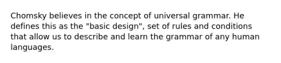 Chomsky believes in the concept of universal grammar. He defines this as the "basic design", set of rules and conditions that allow us to describe and learn the grammar of any human languages.