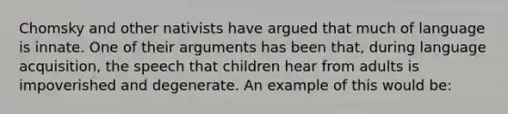 Chomsky and other nativists have argued that much of language is innate. One of their arguments has been that, during language acquisition, the speech that children hear from adults is impoverished and degenerate. An example of this would be: