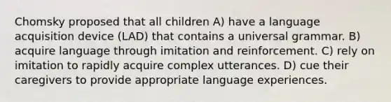 Chomsky proposed that all children A) have a language acquisition device (LAD) that contains a universal grammar. B) acquire language through imitation and reinforcement. C) rely on imitation to rapidly acquire complex utterances. D) cue their caregivers to provide appropriate language experiences.