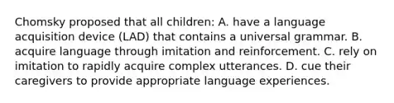 Chomsky proposed that all children: A. have a language acquisition device (LAD) that contains a universal grammar. B. acquire language through imitation and reinforcement. C. rely on imitation to rapidly acquire complex utterances. D. cue their caregivers to provide appropriate language experiences.