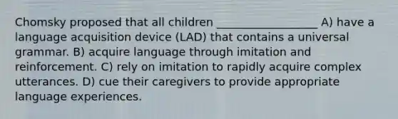 Chomsky proposed that all children __________________ A) have a language acquisition device (LAD) that contains a universal grammar. B) acquire language through imitation and reinforcement. C) rely on imitation to rapidly acquire complex utterances. D) cue their caregivers to provide appropriate language experiences.