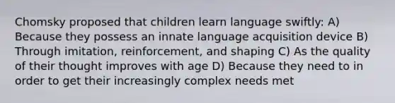 Chomsky proposed that children learn language swiftly: A) Because they possess an innate language acquisition device B) Through imitation, reinforcement, and shaping C) As the quality of their thought improves with age D) Because they need to in order to get their increasingly complex needs met