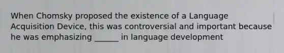 When Chomsky proposed the existence of a Language Acquisition Device, this was controversial and important because he was emphasizing ______ in language development