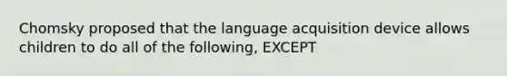 Chomsky proposed that the language acquisition device allows children to do all of the following, EXCEPT