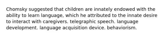 Chomsky suggested that children are innately endowed with the ability to learn language, which he attributed to the innate desire to interact with caregivers. telegraphic speech. language development. language acquisition device. behaviorism.