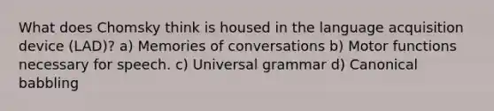 What does Chomsky think is housed in the language acquisition device (LAD)? a) Memories of conversations b) Motor functions necessary for speech. c) Universal grammar d) Canonical babbling