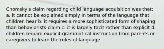 Chomsky's claim regarding child language acquisition was that: a. it cannot be explained simply in terms of the language that children hear b. it requires a more sophisticated form of shaping than behaviorists claim c. it is largely tacit rather than explicit d. children require explicit grammatical instruction from parents or caregivers to learn the rules of language