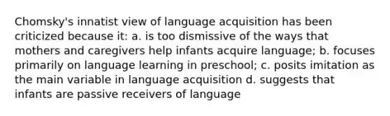 Chomsky's innatist view of language acquisition has been criticized because it: a. is too dismissive of the ways that mothers and caregivers help infants acquire language; b. focuses primarily on language learning in preschool; c. posits imitation as the main variable in language acquisition d. suggests that infants are passive receivers of language