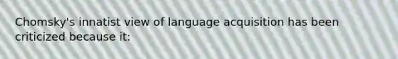 Chomsky's innatist view of language acquisition has been criticized because it: