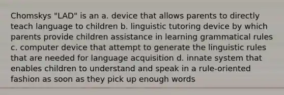 Chomskys "LAD" is an a. device that allows parents to directly teach language to children b. linguistic tutoring device by which parents provide children assistance in learning grammatical rules c. computer device that attempt to generate the linguistic rules that are needed for language acquisition d. innate system that enables children to understand and speak in a rule-oriented fashion as soon as they pick up enough words