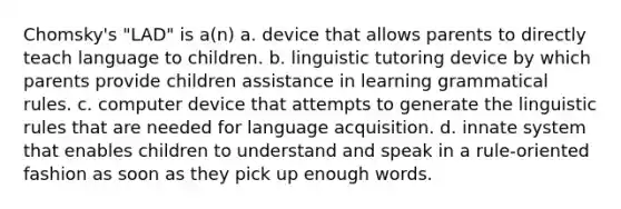 Chomsky's "LAD" is a(n) a. device that allows parents to directly teach language to children. b. linguistic tutoring device by which parents provide children assistance in learning grammatical rules. c. computer device that attempts to generate the linguistic rules that are needed for language acquisition. d. innate system that enables children to understand and speak in a rule-oriented fashion as soon as they pick up enough words.