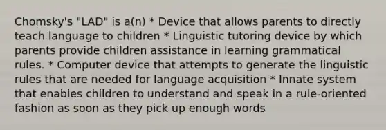 Chomsky's "LAD" is a(n) * Device that allows parents to directly teach language to children * Linguistic tutoring device by which parents provide children assistance in learning grammatical rules. * Computer device that attempts to generate the linguistic rules that are needed for language acquisition * Innate system that enables children to understand and speak in a rule-oriented fashion as soon as they pick up enough words