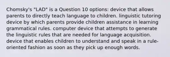 Chomsky's "LAD" is a Question 10 options: device that allows parents to directly teach language to children. linguistic tutoring device by which parents provide children assistance in learning grammatical rules. computer device that attempts to generate the linguistic rules that are needed for language acquisition. device that enables children to understand and speak in a rule-oriented fashion as soon as they pick up enough words.