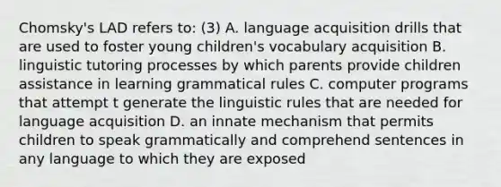 Chomsky's LAD refers to: (3) A. language acquisition drills that are used to foster young children's vocabulary acquisition B. linguistic tutoring processes by which parents provide children assistance in learning grammatical rules C. computer programs that attempt t generate the linguistic rules that are needed for language acquisition D. an innate mechanism that permits children to speak grammatically and comprehend sentences in any language to which they are exposed