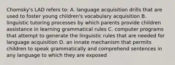 Chomsky's LAD refers to: A. language acquisition drills that are used to foster young children's vocabulary acquisition B. linguistic tutoring processes by which parents provide children assistance in learning grammatical rules C. computer programs that attempt to generate the linguistic rules that are needed for language acquisition D. an innate mechanism that permits children to speak grammatically and comprehend sentences in any language to which they are exposed