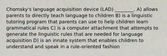 Chomsky's language acquisition device (LAD) ________. A) allows parents to directly teach language to children B) is a linguistic tutoring program that parents can use to help children learn grammatical rules C) is a computer attachment that attempts to generate the linguistic rules that are needed for language acquisition D) is an innate system that enables children to understand and speak in a rule-oriented fashion