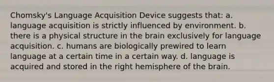 Chomsky's Language Acquisition Device suggests that: a. language acquisition is strictly influenced by environment. b. there is a physical structure in the brain exclusively for language acquisition. c. humans are biologically prewired to learn language at a certain time in a certain way. d. language is acquired and stored in the right hemisphere of the brain.